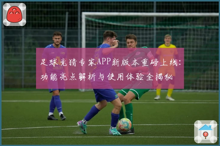 足球竞猜专家APP新版本重磅上线：功能亮点解析与使用体验全揭秘