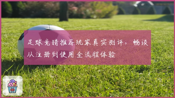 足球竞猜推荐玩家真实测评，畅谈从注册到使用全流程体验