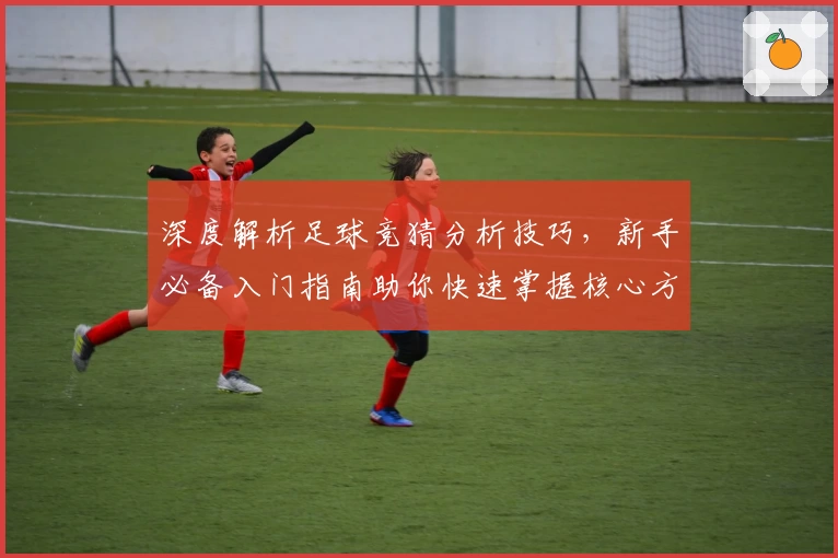 深度解析足球竞猜分析技巧，新手必备入门指南助你快速掌握核心方法