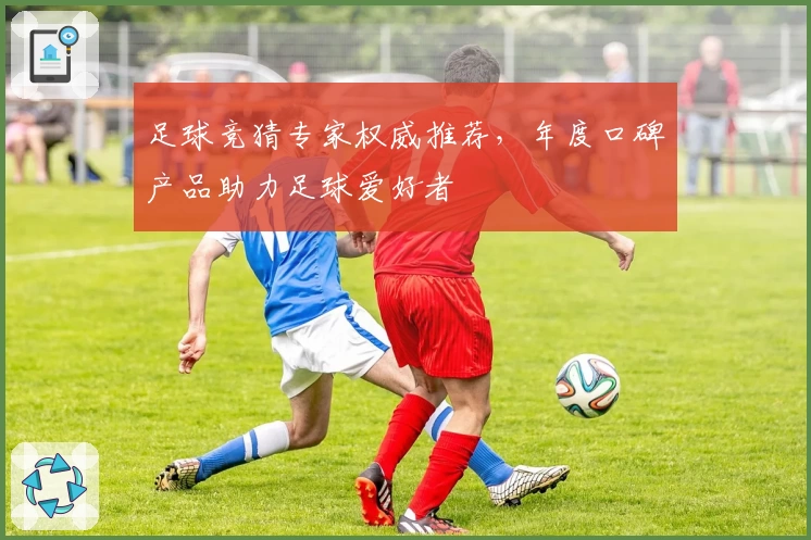 足球竞猜专家权威推荐，年度口碑产品助力足球爱好者