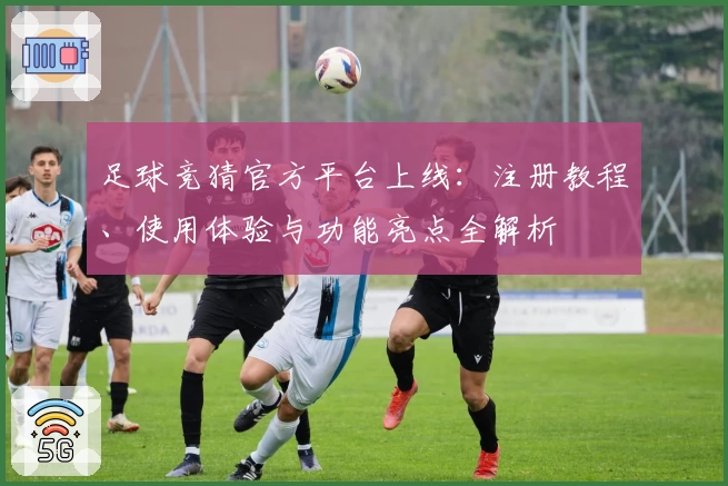足球竞猜官方平台上线：注册教程、使用体验与功能亮点全解析