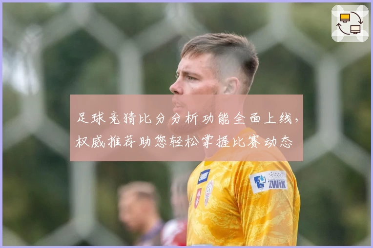 足球竞猜比分分析功能全面上线，权威推荐助您轻松掌握比赛动态