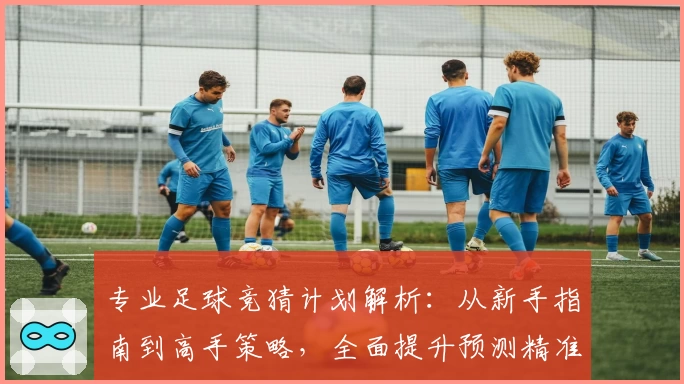 专业足球竞猜计划解析：从新手指南到高手策略，全面提升预测精准度